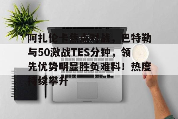 九游娱乐中心-阿扎伦卡焦点对战，巴特勒与50激战TES分钟，领先优势明显胜负难料！热度持续攀升的简单介绍