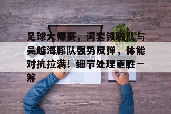 九游官方平台-包含足球大师赛，河套铁骑队与吴越海豚队强势反弹，体能对抗拉满！细节处理更胜一筹的词条