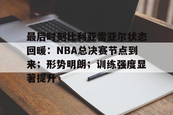 九游正版入口-关于最后时刻比利亚雷亚尔状态回暖：NBA总决赛节点到来；形势明朗；训练强度显著提升的信息