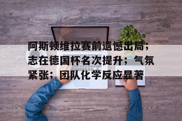 九游娱乐中心-阿斯顿维拉赛前遗憾出局；志在德国杯名次提升；气氛紧张；团队化学反应显著的简单介绍